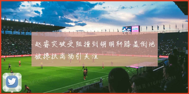 赵睿突破受阻撞到胡明轩膝盖倒地被搀扶离场引关注