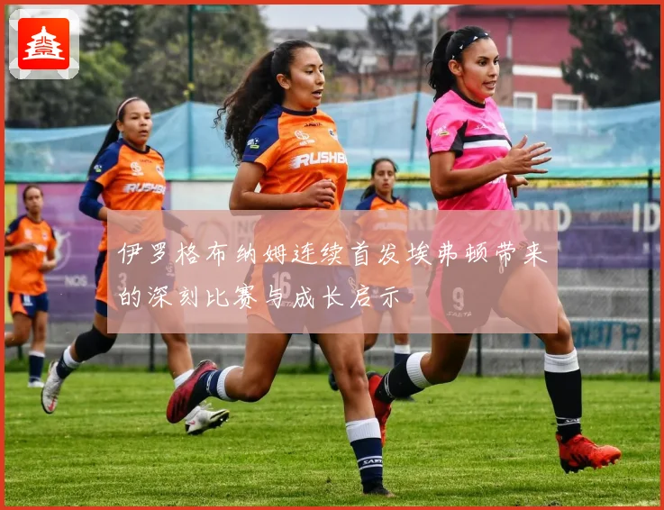 伊罗格布纳姆连续首发埃弗顿带来的深刻比赛与成长启示