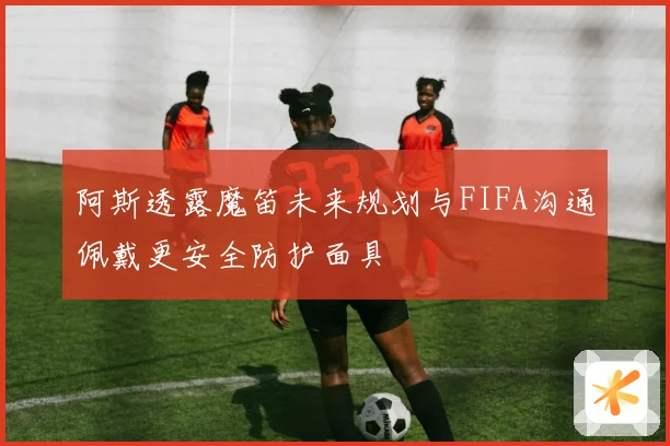 阿斯透露魔笛未来规划与FIFA沟通佩戴更安全防护面具