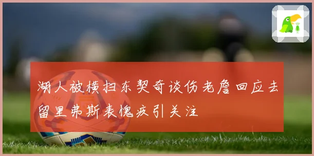 湖人被横扫东契奇谈伤老詹回应去留里弗斯表愧疚引关注