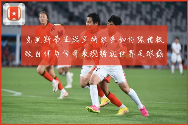 克里斯蒂亚诺罗纳尔多如何凭借极致自律与传奇表现铸就世界足球巅峰荣耀之路
