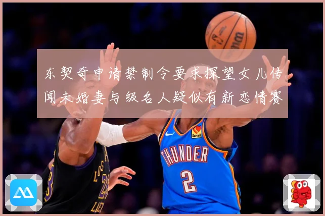 东契奇申请禁制令要求探望女儿传闻未婚妻与级名人疑似有新恋情赛场复盘