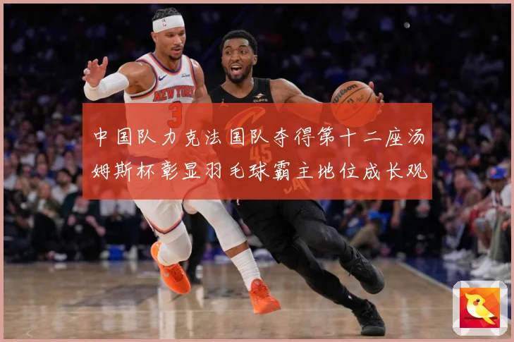 中国队力克法国队夺得第十二座汤姆斯杯彰显羽毛球霸主地位成长观察
