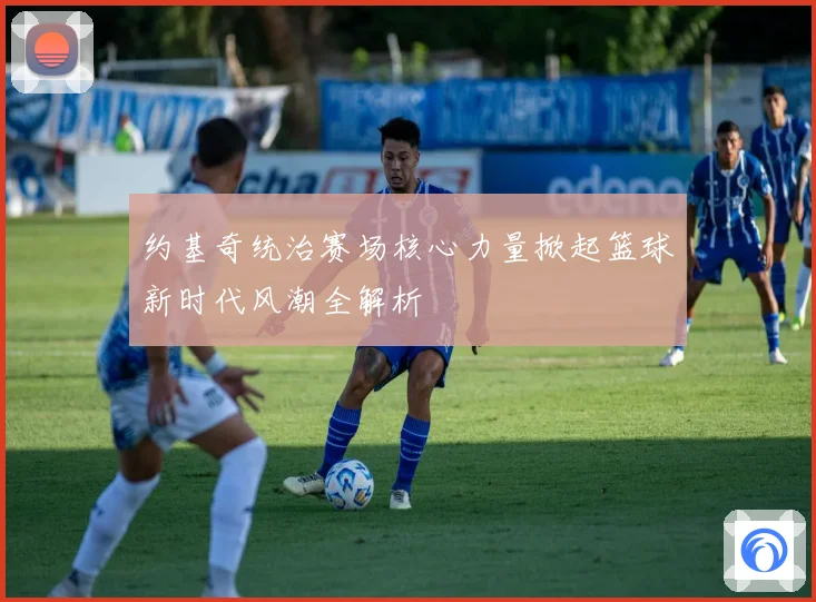 约基奇统治赛场核心力量掀起篮球新时代风潮全解析