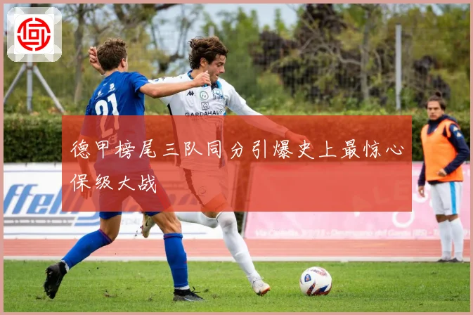 德甲榜尾三队同分引爆史上最惊心保级大战
