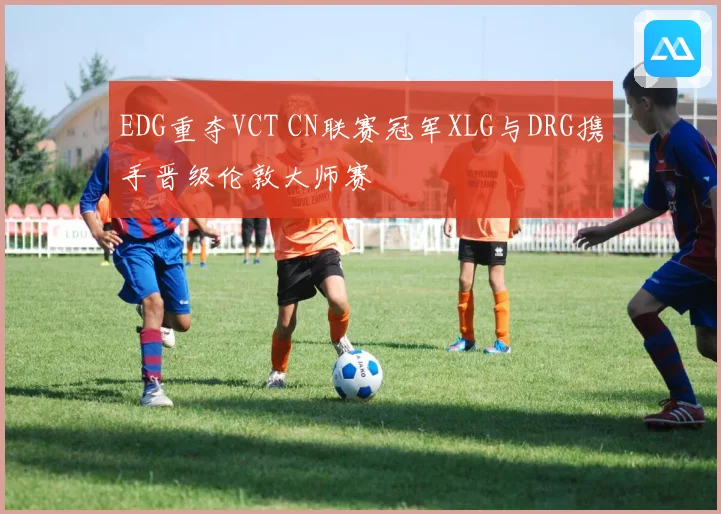 EDG重夺VCT CN联赛冠军XLG与DRG携手晋级伦敦大师赛
