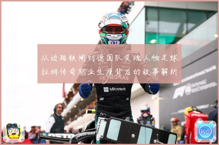 从边路铁闸到德国队灵魂人物足球拉姆传奇职业生涯背后的故事解析
