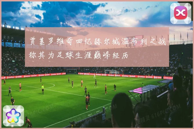 贾基罗维奇回忆赫尔城温布利之战称其为足球生涯巅峰经历