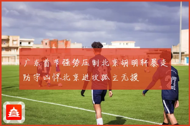 广东首节强势压制北京胡明轩暴走防守凶悍北京进攻孤立无援