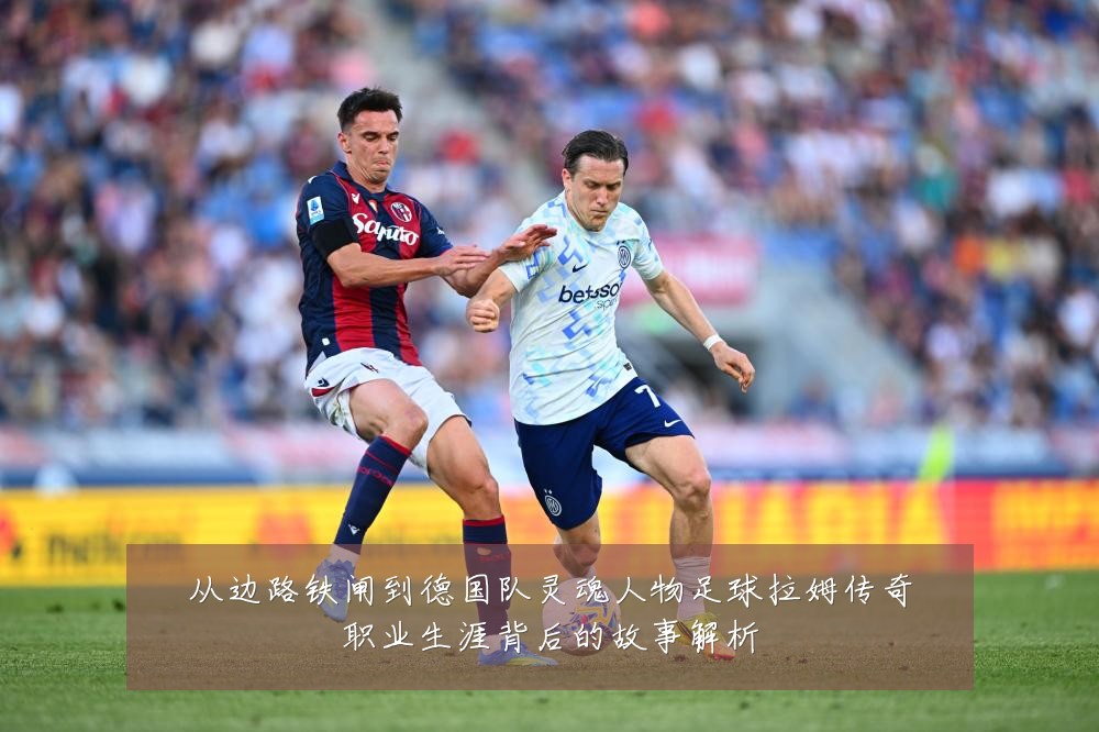 从边路铁闸到德国队灵魂人物足球拉姆传奇职业生涯背后的故事解析