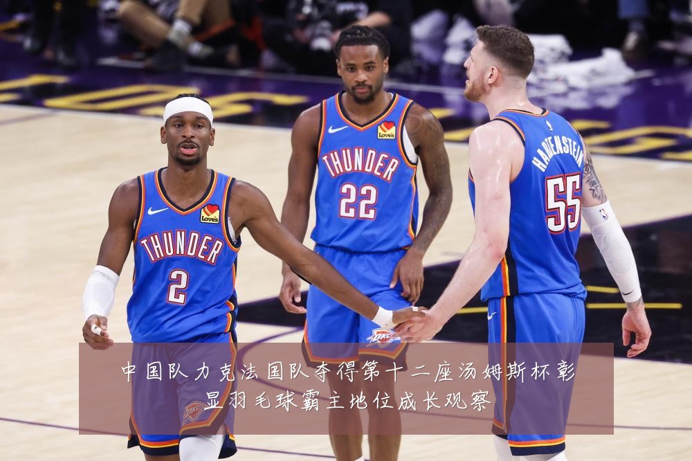 中国队力克法国队夺得第十二座汤姆斯杯彰显羽毛球霸主地位成长观察